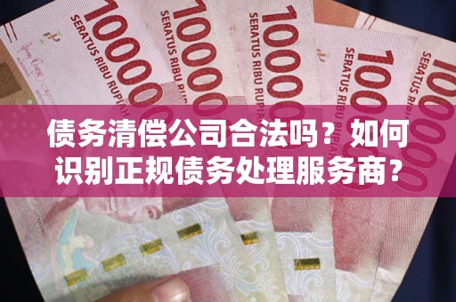 武汉债务清偿公司合法吗？如何识别正规债务处理服务商？