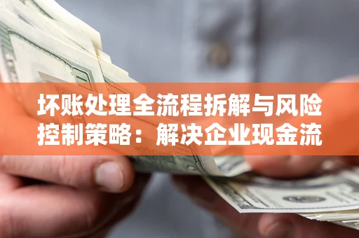 武汉坏账处理全流程拆解与风险控制策略：解决企业现金流顽疾的实战指南