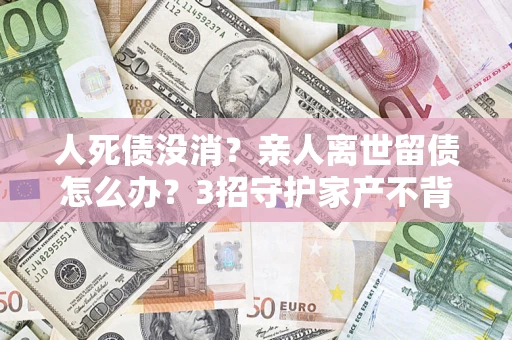 武汉人死债没消？亲人离世留债怎么办？3招守护家产不背锅