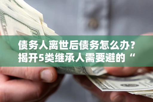 武汉债务人离世后债务怎么办？揭开5类继承人需要避的“坑”