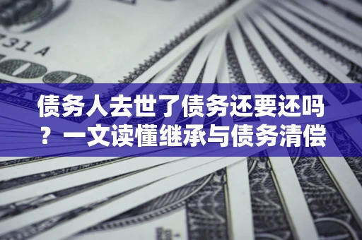 武汉债务人去世了债务还要还吗？一文读懂继承与债务清偿