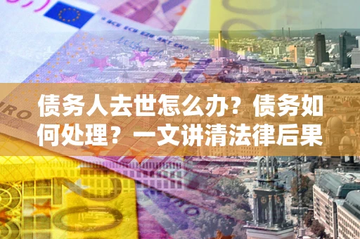 武汉债务人去世怎么办？债务如何处理？一文讲清法律后果