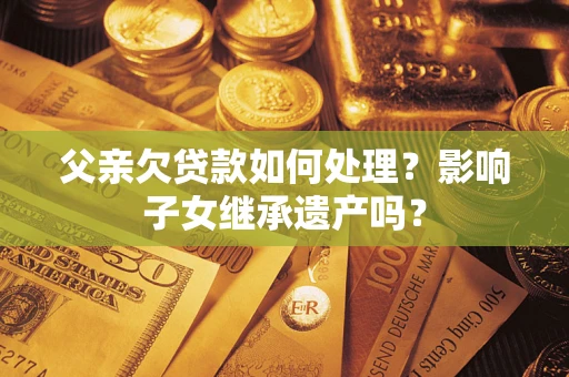 武汉父亲欠贷款如何处理?影响子女继承遗产吗? 武汉父亲欠贷款如何处理?影响子女继承遗产吗?
