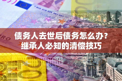 武汉债务人去世后债务怎么办？继承人必知的清偿技巧